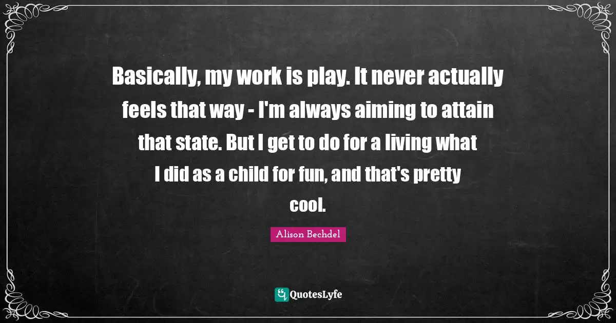 Alison Bechdel Quotes: "Basically, my work is play. It never actually feels that way - I'm always aiming to attain that state. But I get to do for a living what I did as a child for fun, and that's pretty cool."