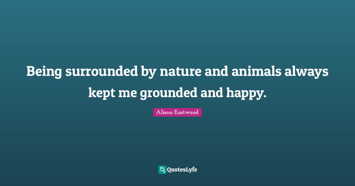 Being surrounded by nature and animals always kept me grounded and hap
