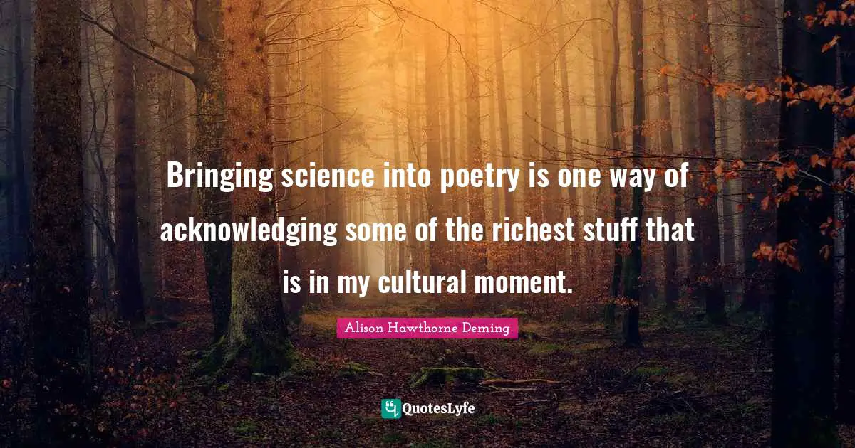 Bringing science into poetry is one way of acknowledging some of the richest stuff that is in my cultural moment.