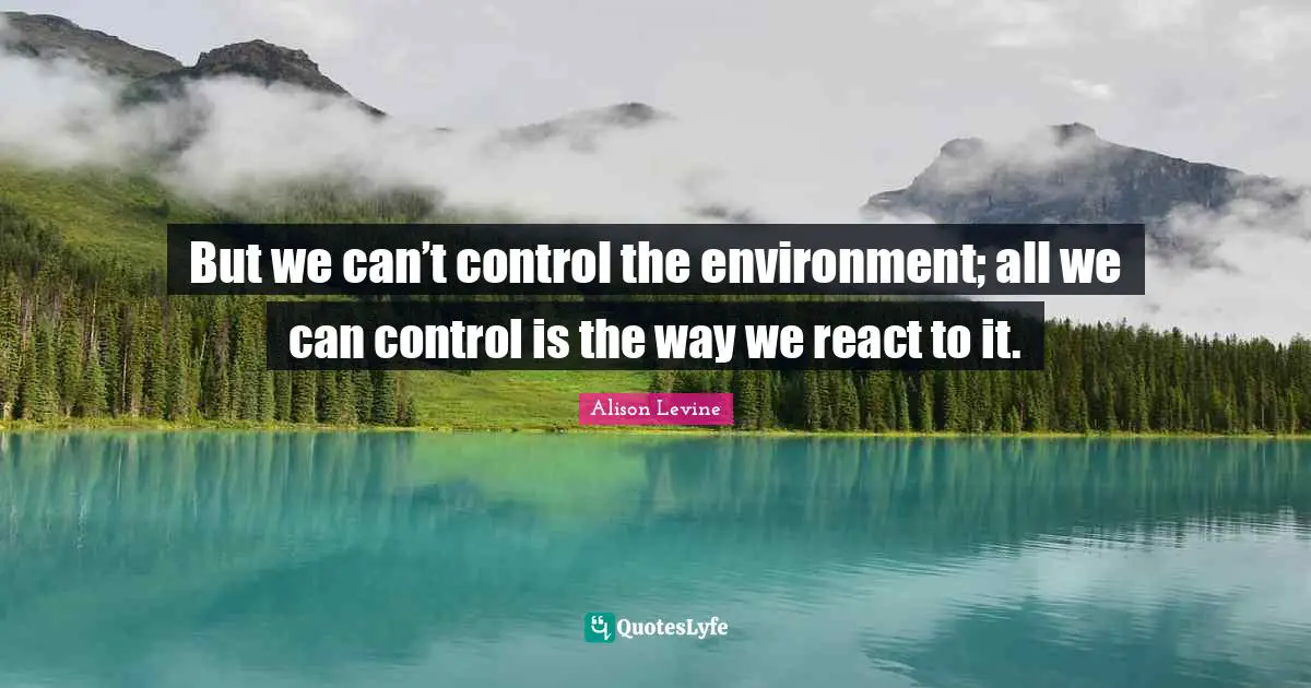 But we can’t control the environment; all we can control is the way we react to it.