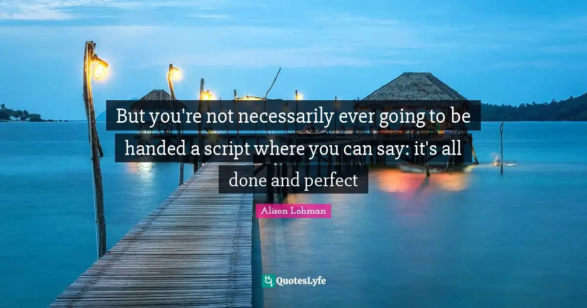 But you're not necessarily ever going to be handed a script where you can say: it's all done and perfect