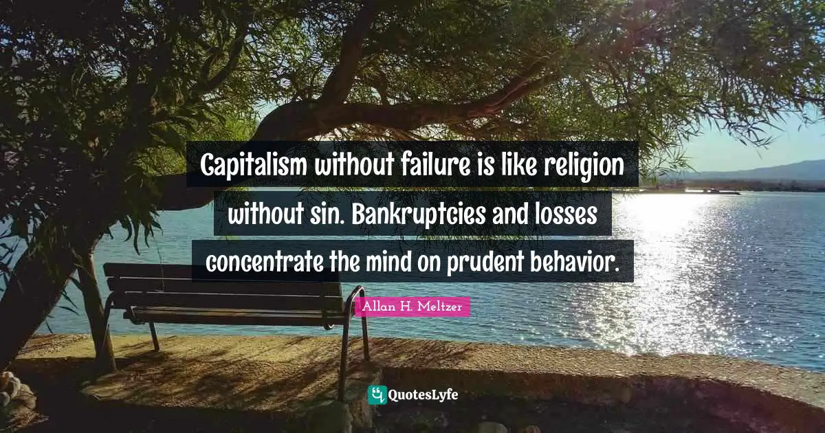 Capitalism without failure is like religion without sin. Bankruptcies and losses concentrate the mind on prudent behavior.