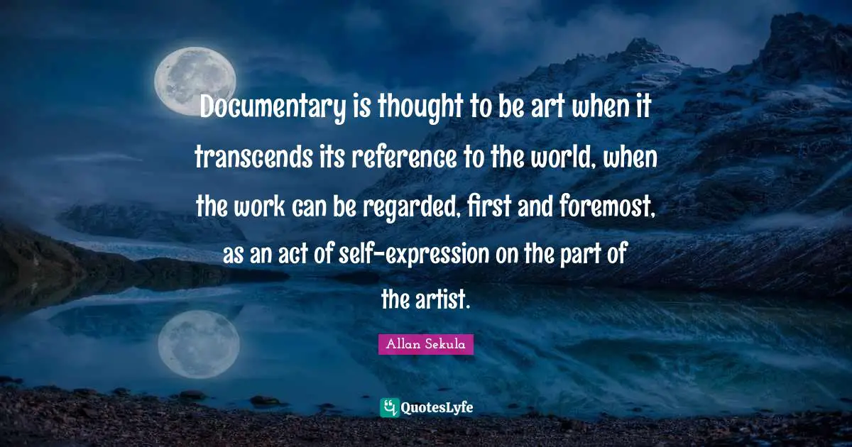 Documentary is thought to be art when it transcends its reference to the world, when the work can be regarded, first and foremost, as an act of self-expression on the part of the artist.