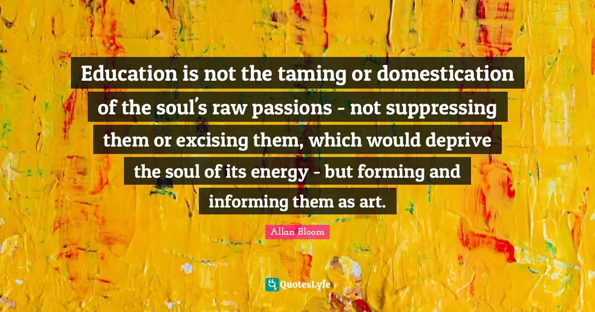 Education is not the taming or domestication of the soul's raw passions - not suppressing them or excising them, which would deprive the soul of its energy - but forming and informing them as art.