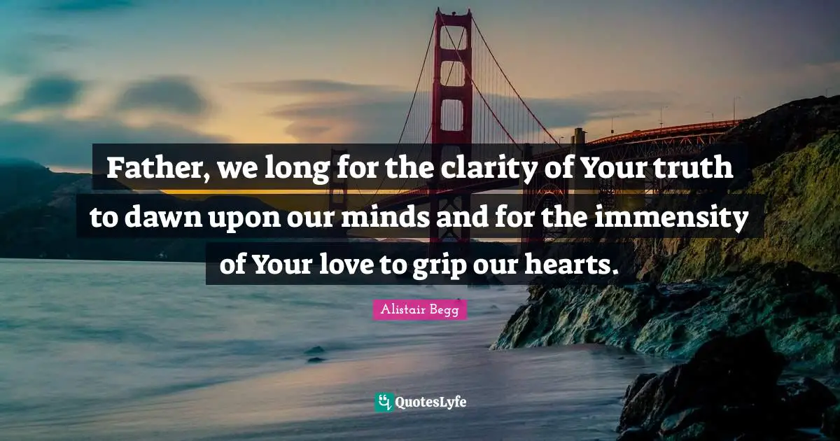 Father, we long for the clarity of Your truth to dawn upon our minds and for the immensity of Your love to grip our hearts.