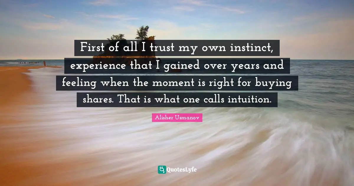 First of all I trust my own instinct, experience that I gained over years and feeling when the moment is right for buying shares. That is what one calls intuition.