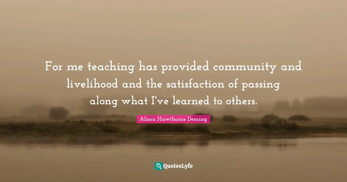 For me teaching has provided community and livelihood and the satisfaction of passing along what I've learned to others.