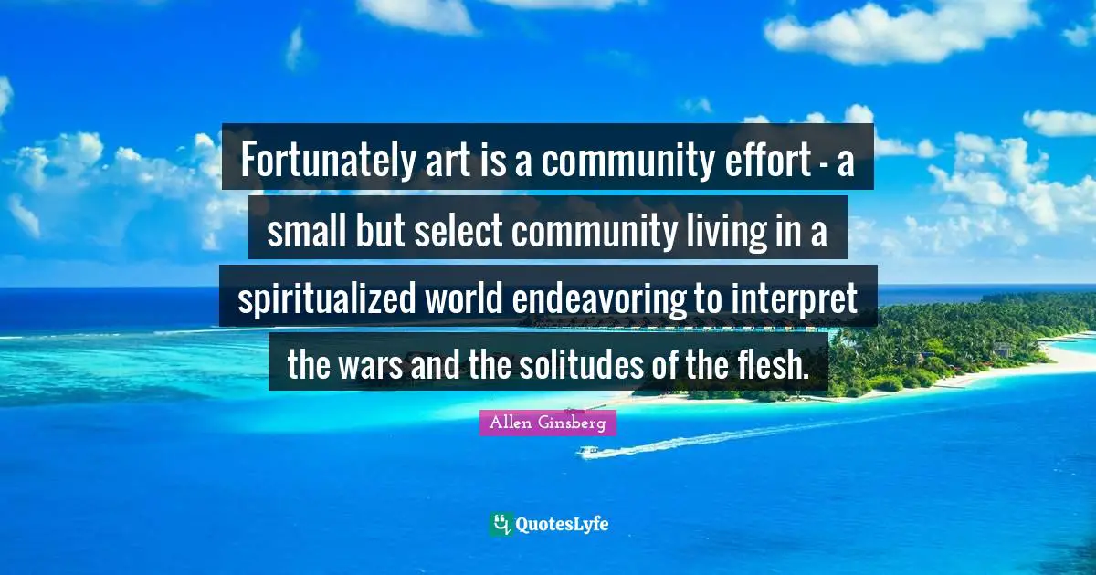 Fortunately art is a community effort - a small but select community living in a spiritualized world endeavoring to interpret the wars and the solitudes of the flesh.