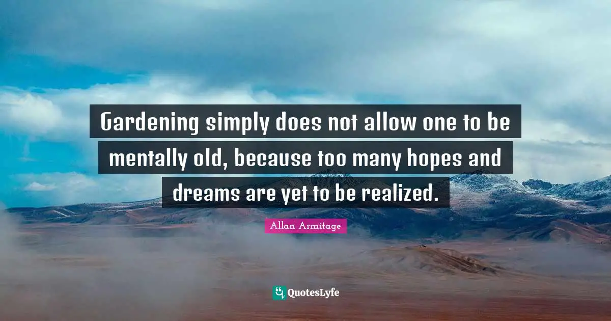 Gardening simply does not allow one to be mentally old, because too many hopes and dreams are yet to be realized.