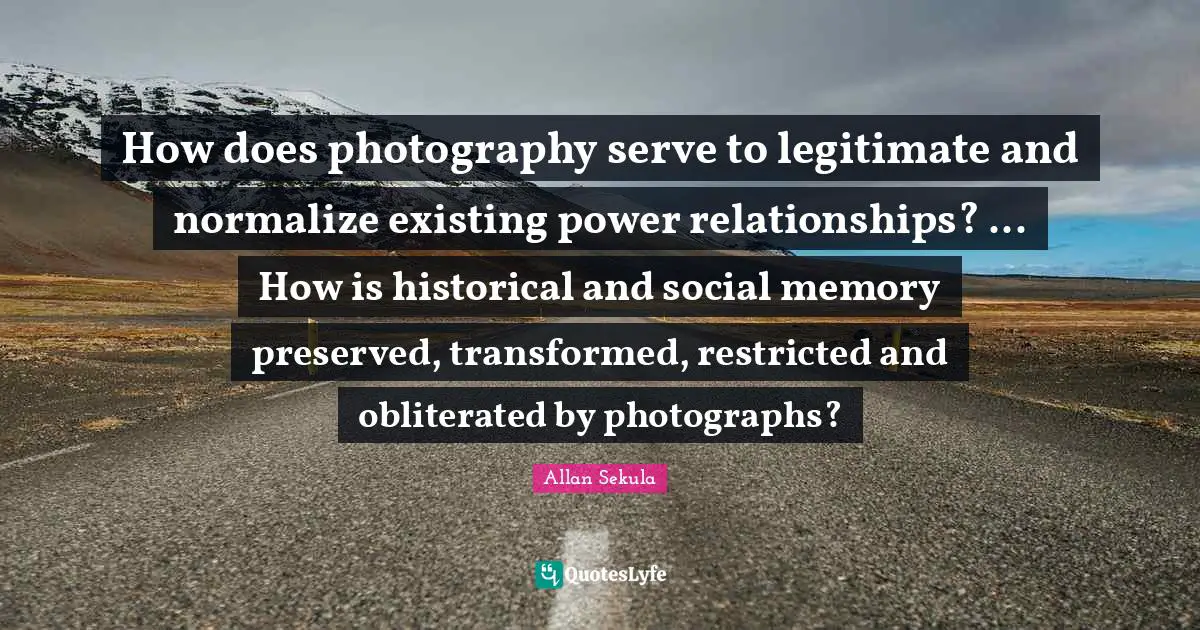 Power Relationships Quotes: "How does photography serve to legitimate and normalize existing power relationships? ... How is historical and social memory preserved, transformed, restricted and obliterated by photographs?"