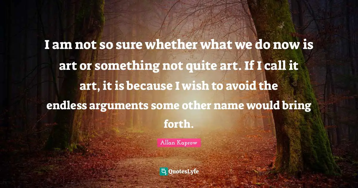 I am not so sure whether what we do now is art or something not quite art. If I call it art, it is because I wish to avoid the endless arguments some other name would bring forth.