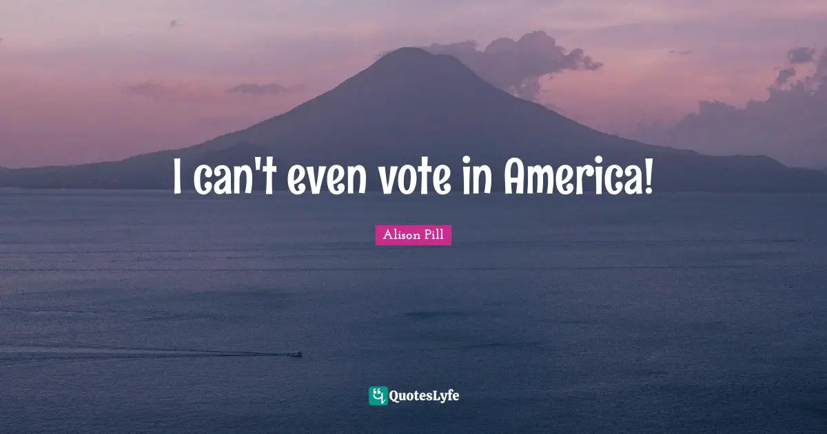 I can't even vote in America!