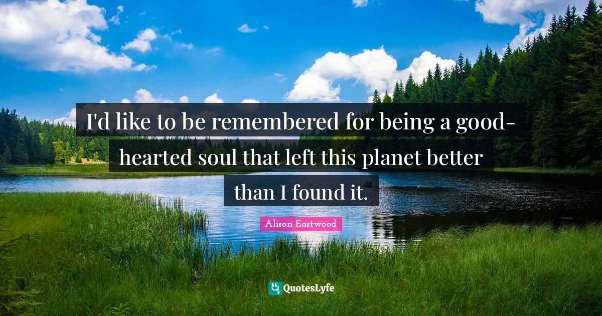 I'd like to be remembered for being a good-hearted soul that left this planet better than I found it.