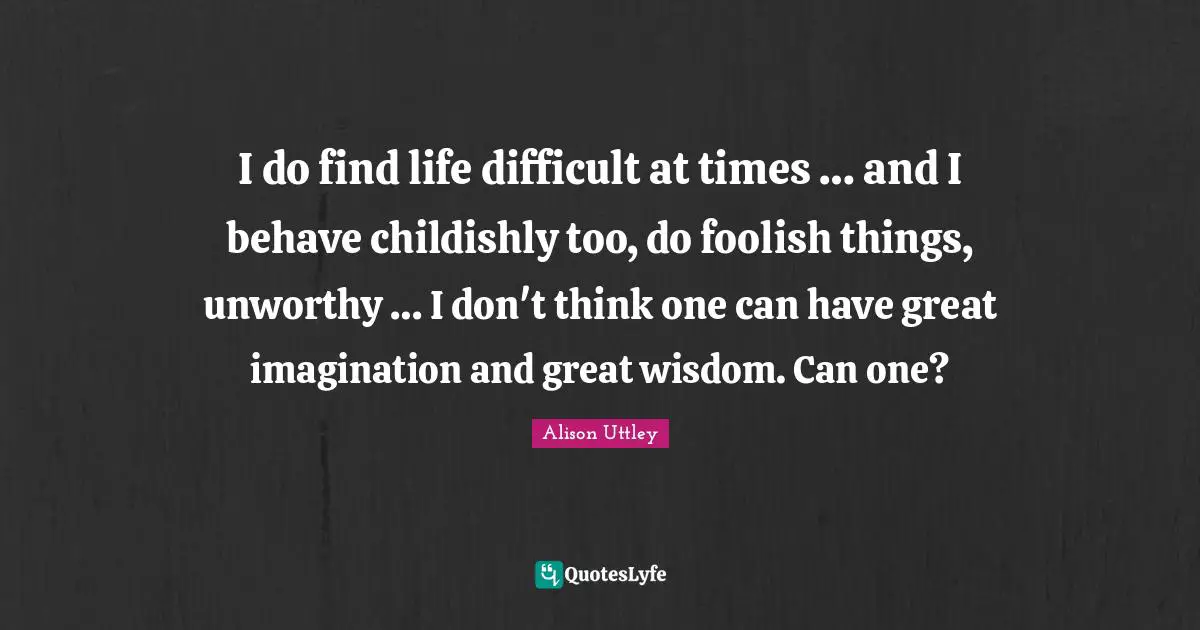I do find life difficult at times … and I behave childishly too, do foolish things, unworthy … I don't think one can have great imagination and great wisdom. Can one?
