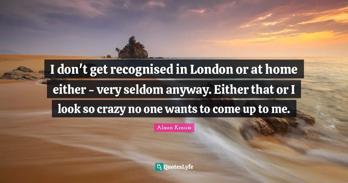 I don't get recognised in London or at home either - very seldom anyway. Either that or I look so crazy no one wants to come up to me.