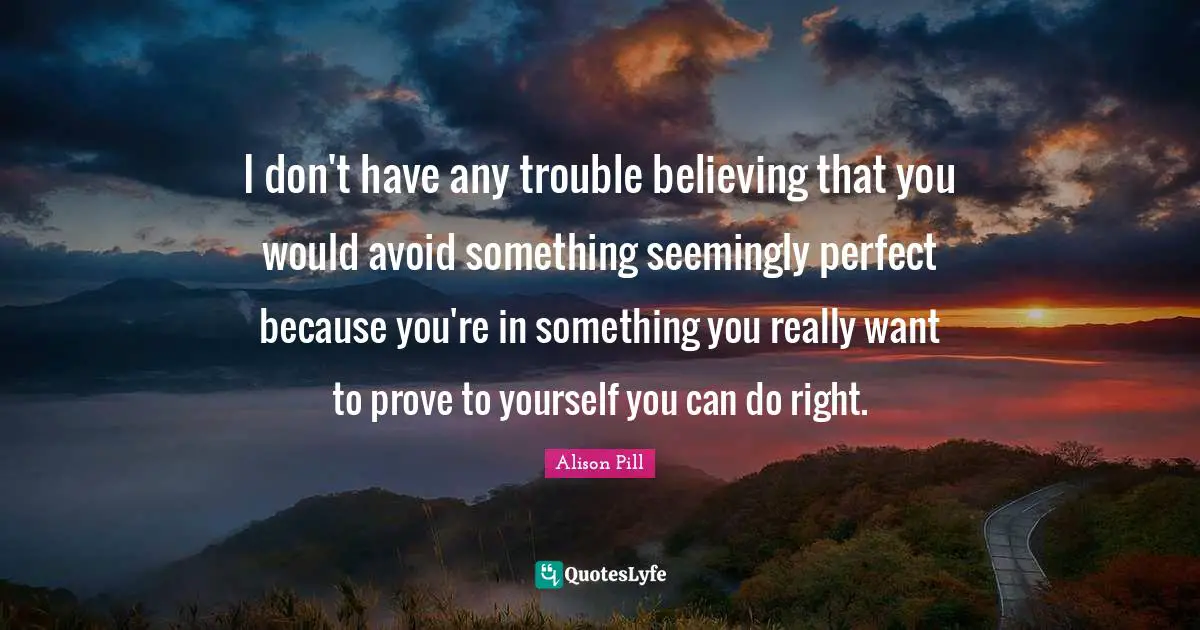 I don't have any trouble believing that you would avoid something seemingly perfect because you're in something you really want to prove to yourself you can do right.