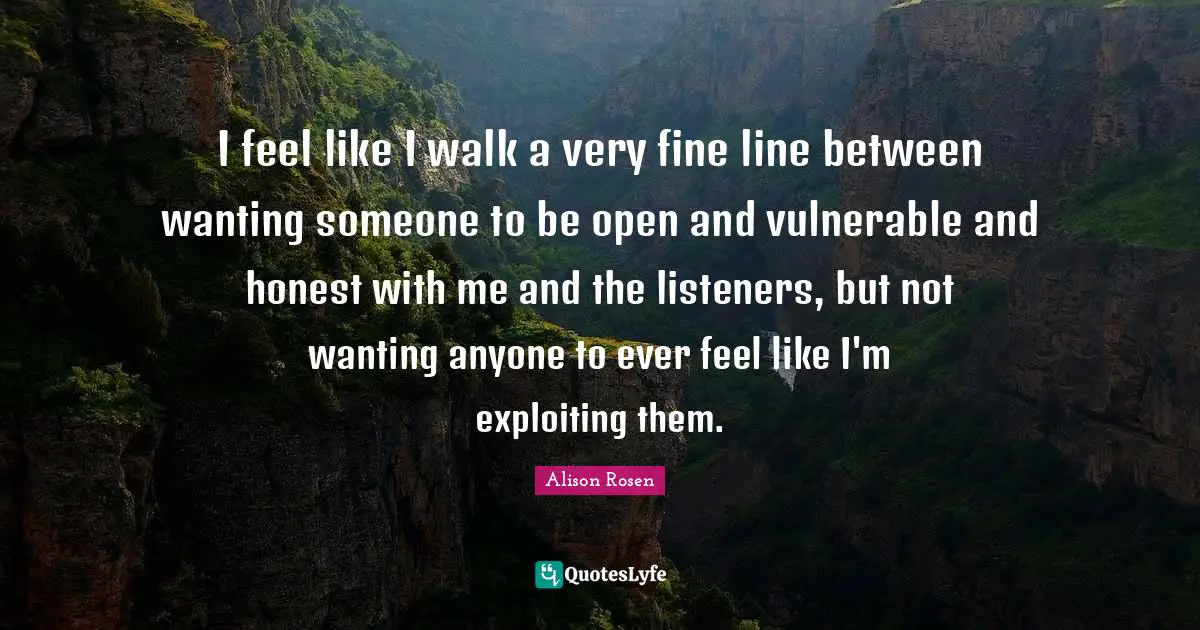 I feel like I walk a very fine line between wanting someone to be open and vulnerable and honest with me and the listeners, but not wanting anyone to ever feel like I'm exploiting them.