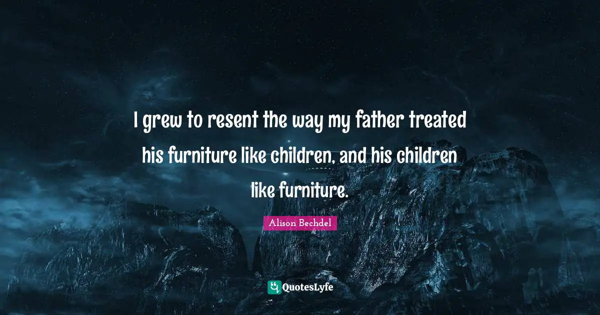 Alison Bechdel Quotes: "I grew to resent the way my father treated his furniture like children, and his children like furniture."