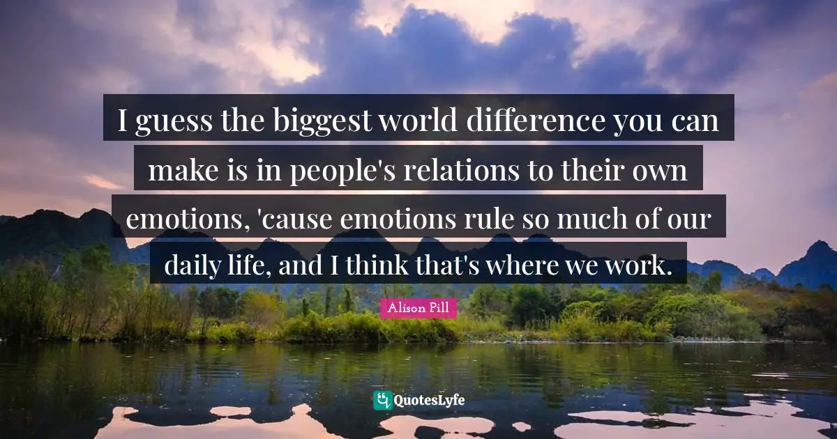 I guess the biggest world difference you can make is in people's relations to their own emotions, 'cause emotions rule so much of our daily life, and I think that's where we work.