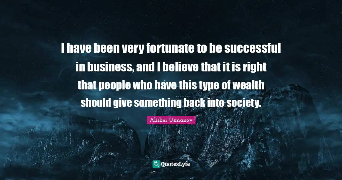 I have been very fortunate to be successful in business, and I believe that it is right that people who have this type of wealth should give something back into society.