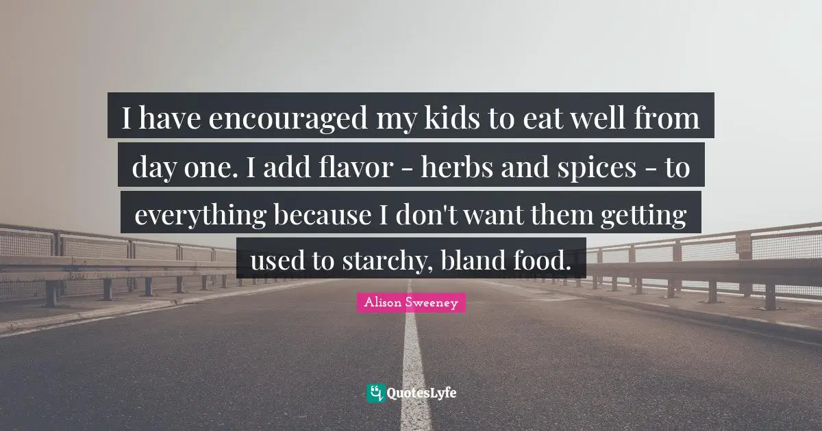 Alison Sweeney Quotes: "I have encouraged my kids to eat well from day one. I add flavor - herbs and spices - to everything because I don't want them getting used to starchy, bland food."