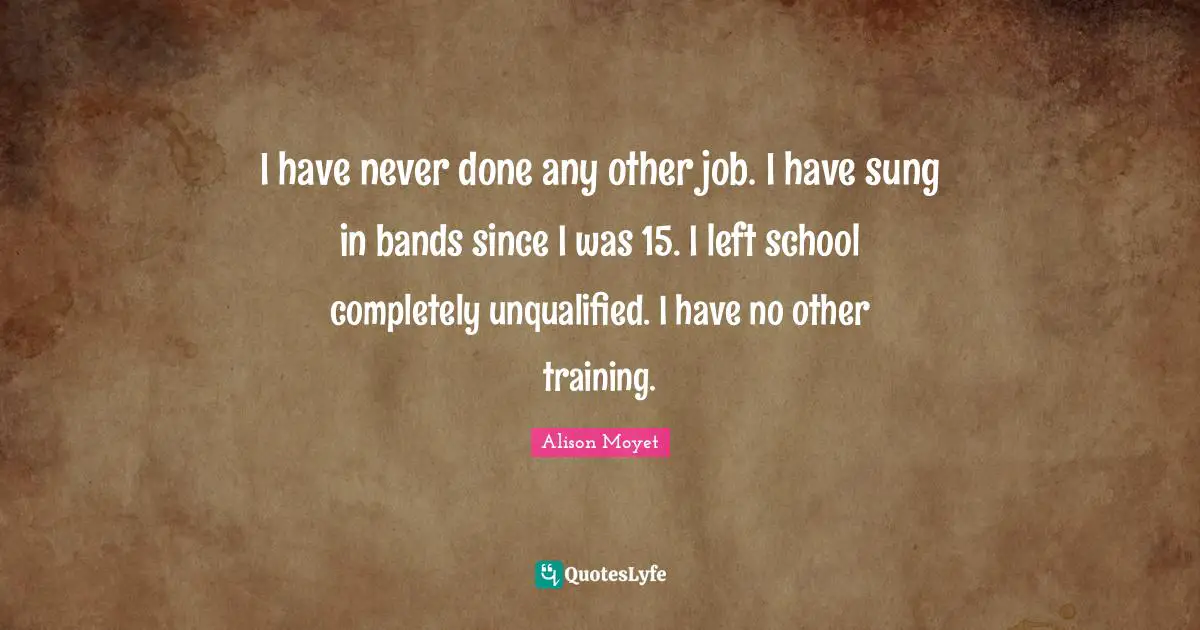 I have never done any other job. I have sung in bands since I was 15. I left school completely unqualified. I have no other training.