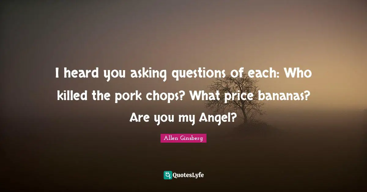 I heard you asking questions of each: Who killed the pork chops? What price bananas? Are you my Angel?
