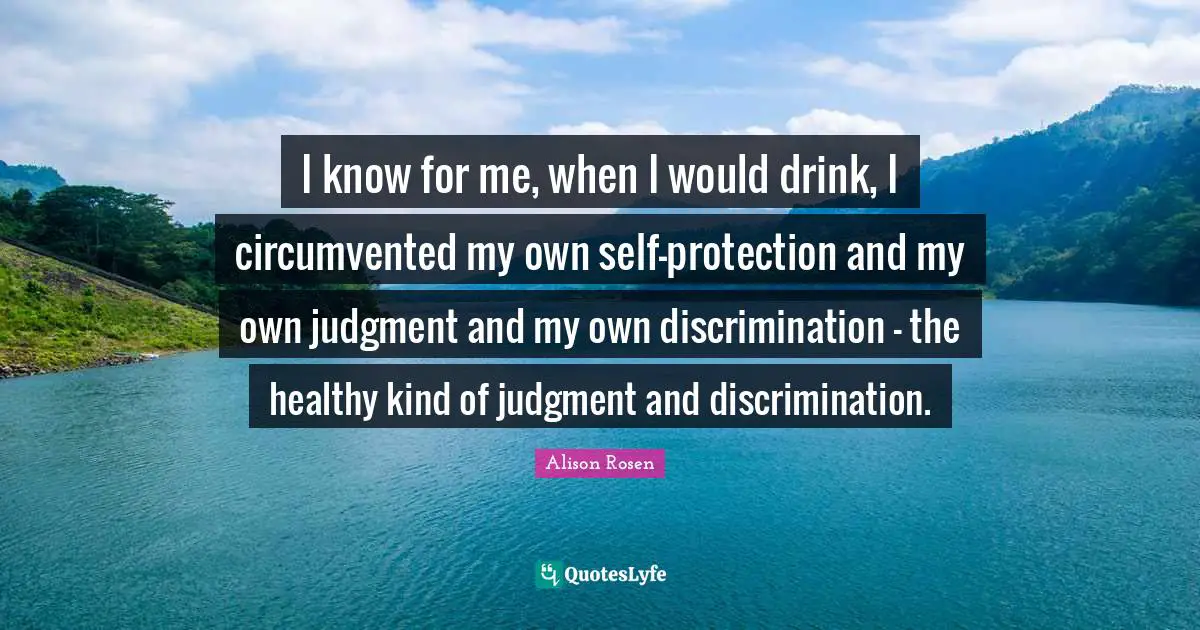 I know for me, when I would drink, I circumvented my own self-protection and my own judgment and my own discrimination - the healthy kind of judgment and discrimination.