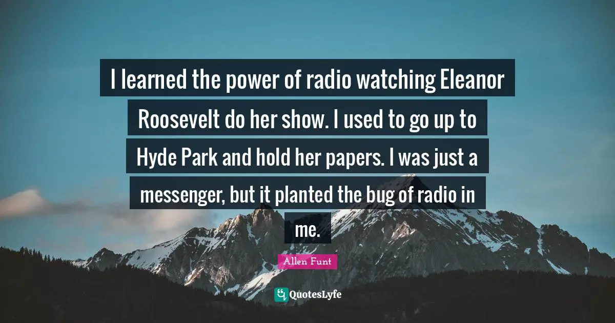 I learned the power of radio watching Eleanor Roosevelt do her show. I used to go up to Hyde Park and hold her papers. I was just a messenger, but it planted the bug of radio in me.
