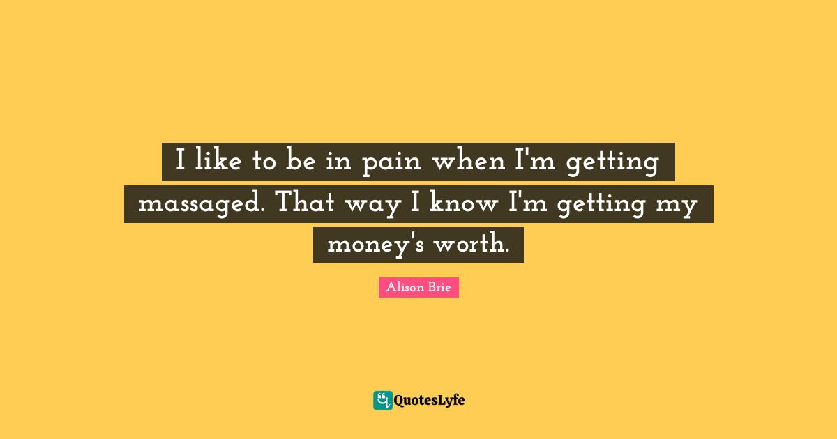 I like to be in pain when I'm getting massaged. That way I know I'm getting my money's worth.