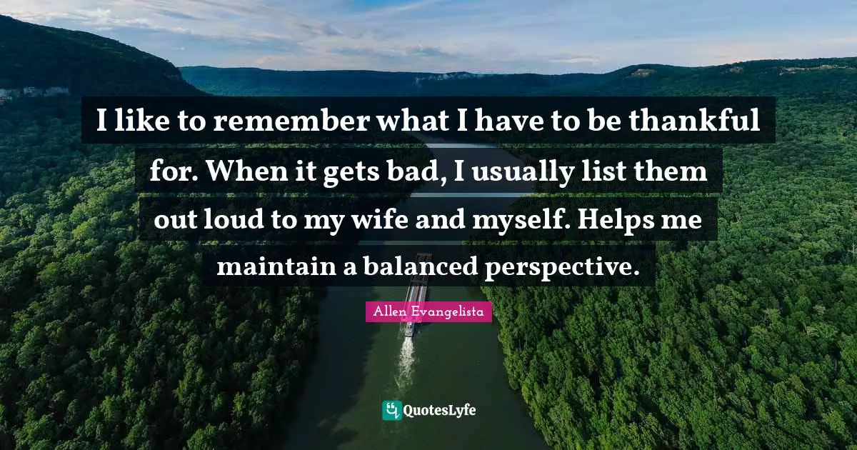 I like to remember what I have to be thankful for. When it gets bad, I usually list them out loud to my wife and myself. Helps me maintain a balanced perspective.