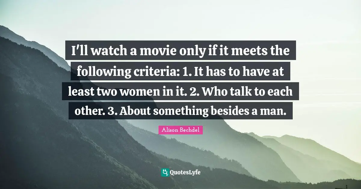 Alison Bechdel Quotes: "I'll watch a movie only if it meets the following criteria: 1. It has to have at least two women in it. 2. Who talk to each other. 3. About something besides a man."