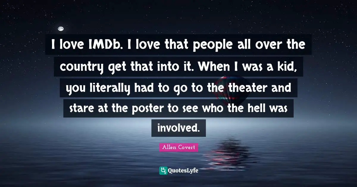 I love IMDb. I love that people all over the country get that into it. When I was a kid, you literally had to go to the theater and stare at the poster to see who the hell was involved.