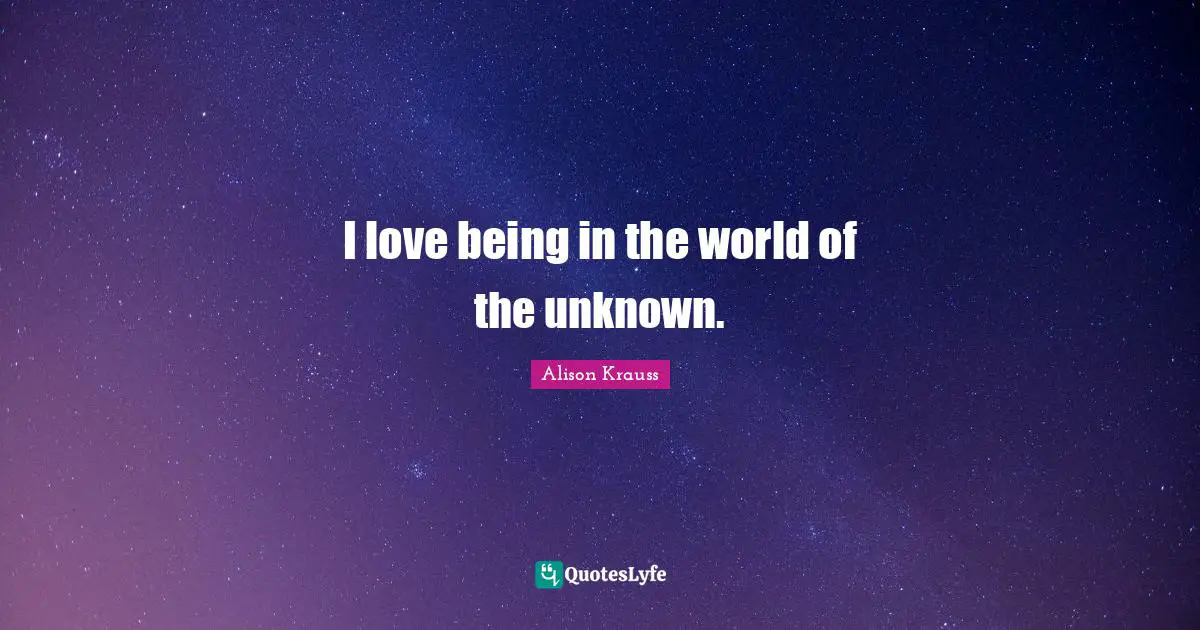 I love being in the world of the unknown.