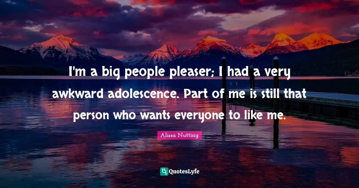 I'm a big people pleaser; I had a very awkward adolescence. Part of me is still that person who wants everyone to like me.