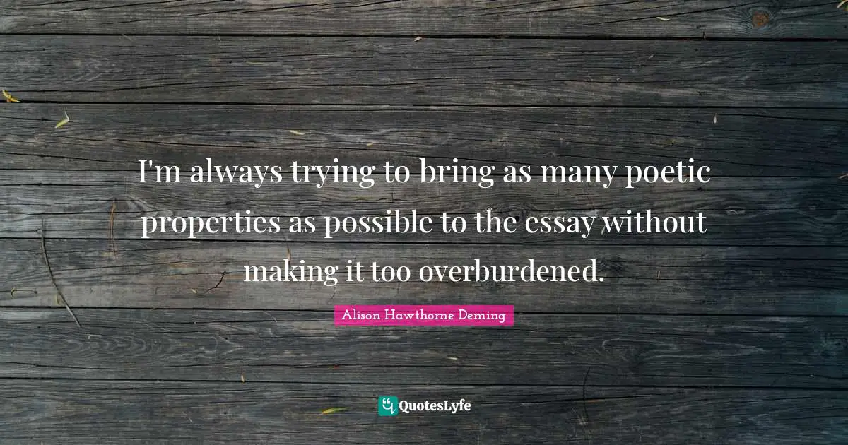 I'm always trying to bring as many poetic properties as possible to the essay without making it too overburdened.