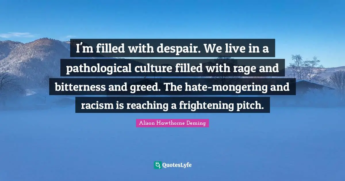 I'm filled with despair. We live in a pathological culture filled with rage and bitterness and greed. The hate-mongering and racism is reaching a frightening pitch.