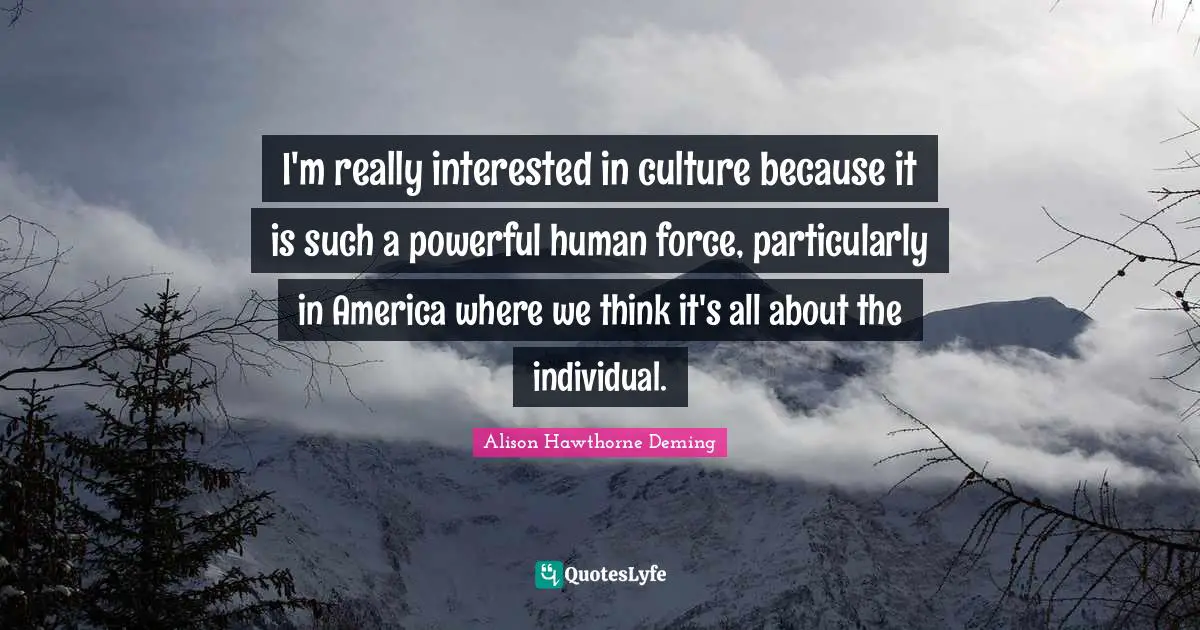 I'm really interested in culture because it is such a powerful human force, particularly in America where we think it's all about the individual.