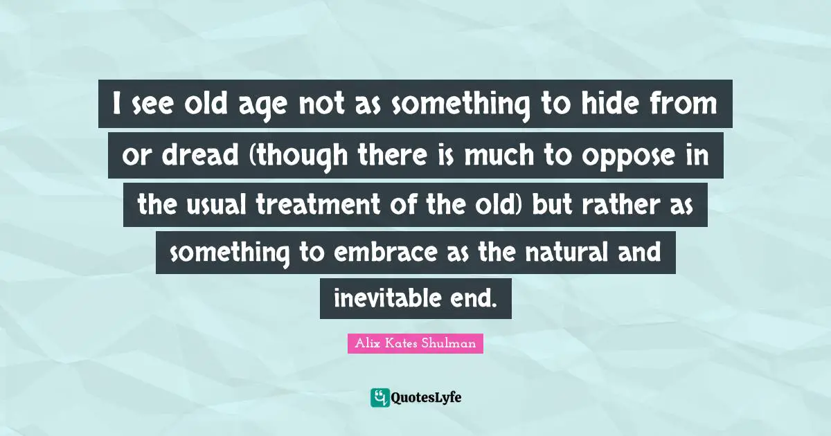 I see old age not as something to hide from or dread (though there is much to oppose in the usual treatment of the old) but rather as something to embrace as the natural and inevitable end.
