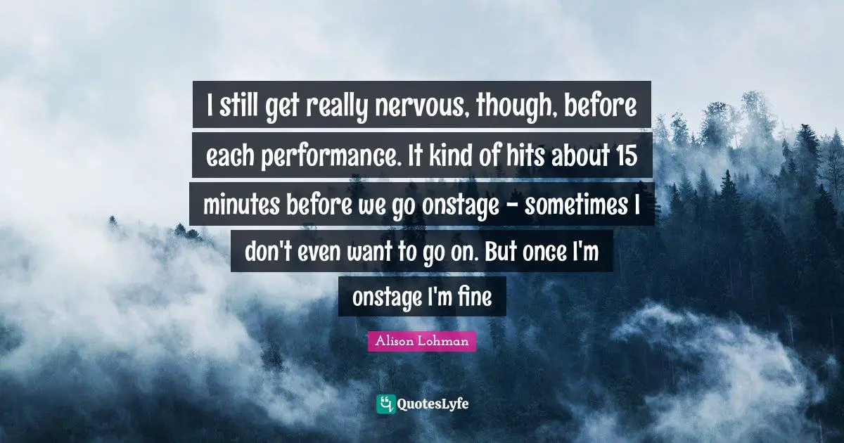 I still get really nervous, though, before each performance. It kind of hits about 15 minutes before we go onstage - sometimes I don't even want to go on. But once I'm onstage I'm fine
