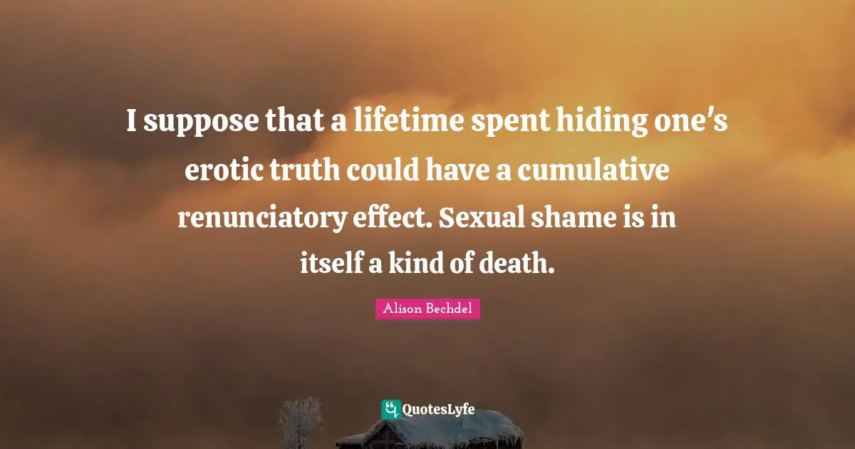 Alison Bechdel Quotes: "I suppose that a lifetime spent hiding one's erotic truth could have a cumulative renunciatory effect. Sexual shame is in itself a kind of death."