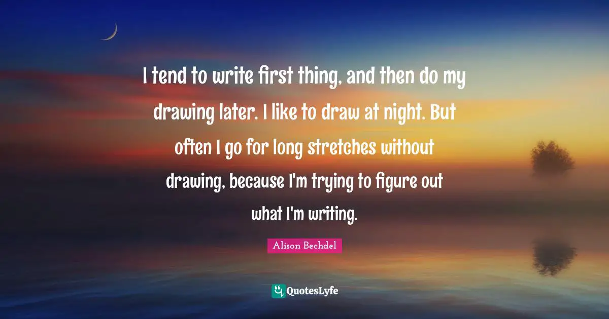 Alison Bechdel Quotes: "I tend to write first thing, and then do my drawing later. I like to draw at night. But often I go for long stretches without drawing, because I'm trying to figure out what I'm writing."