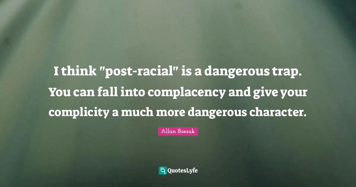 I think "post-racial" is a dangerous trap. You can fall into complacency and give your complicity a much more dangerous character.