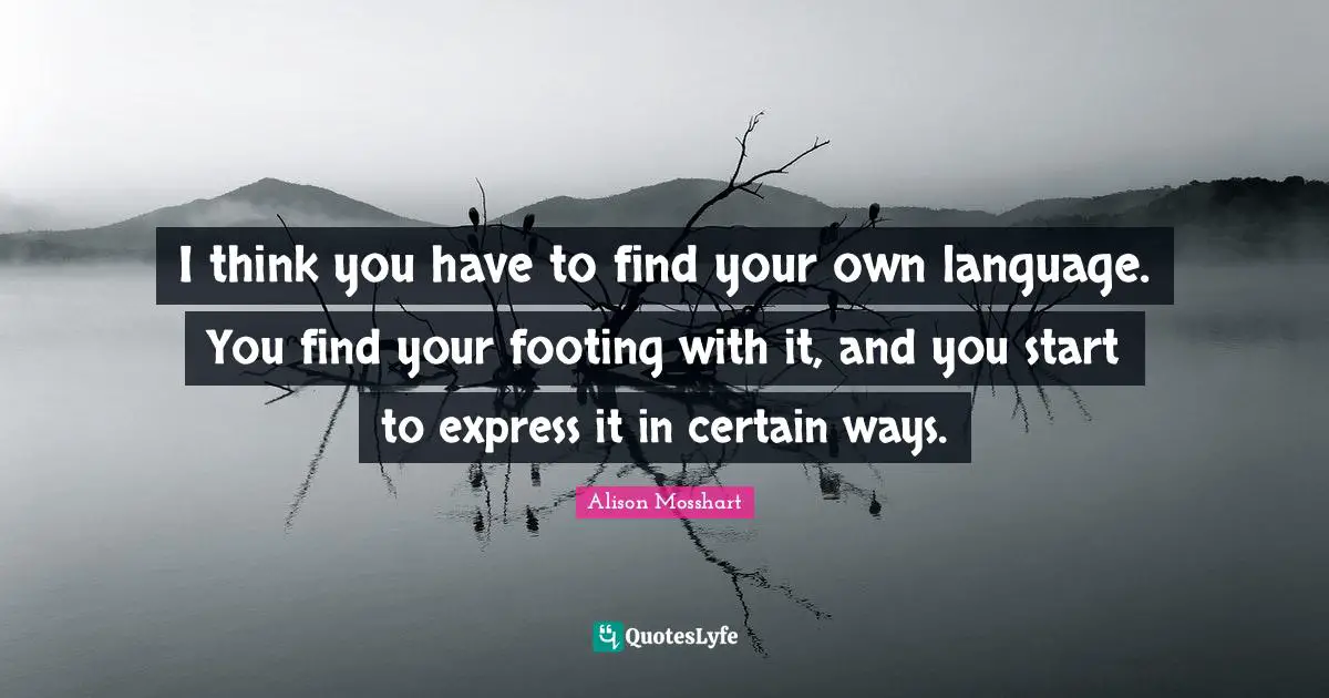 I think you have to find your own language. You find your footing with it, and you start to express it in certain ways.