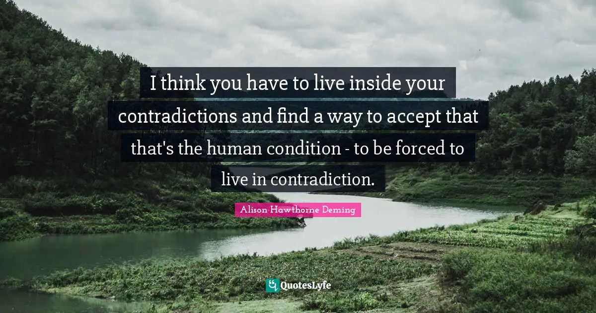 I think you have to live inside your contradictions and find a way to accept that that's the human condition - to be forced to live in contradiction.