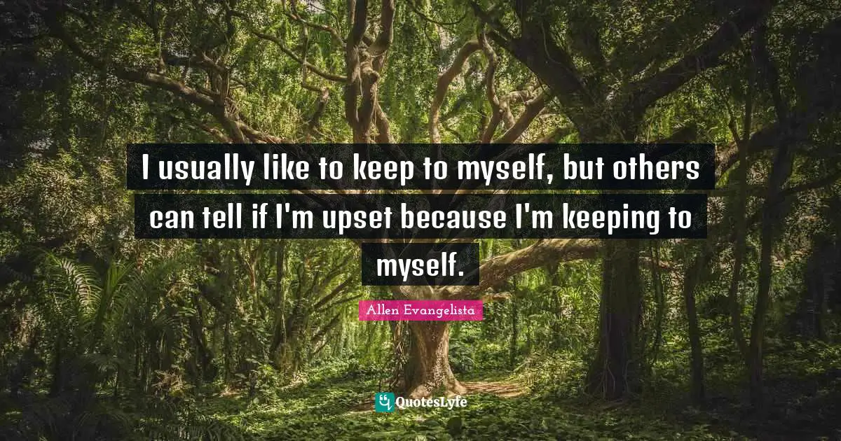 I usually like to keep to myself, but others can tell if I'm upset because I'm keeping to myself.