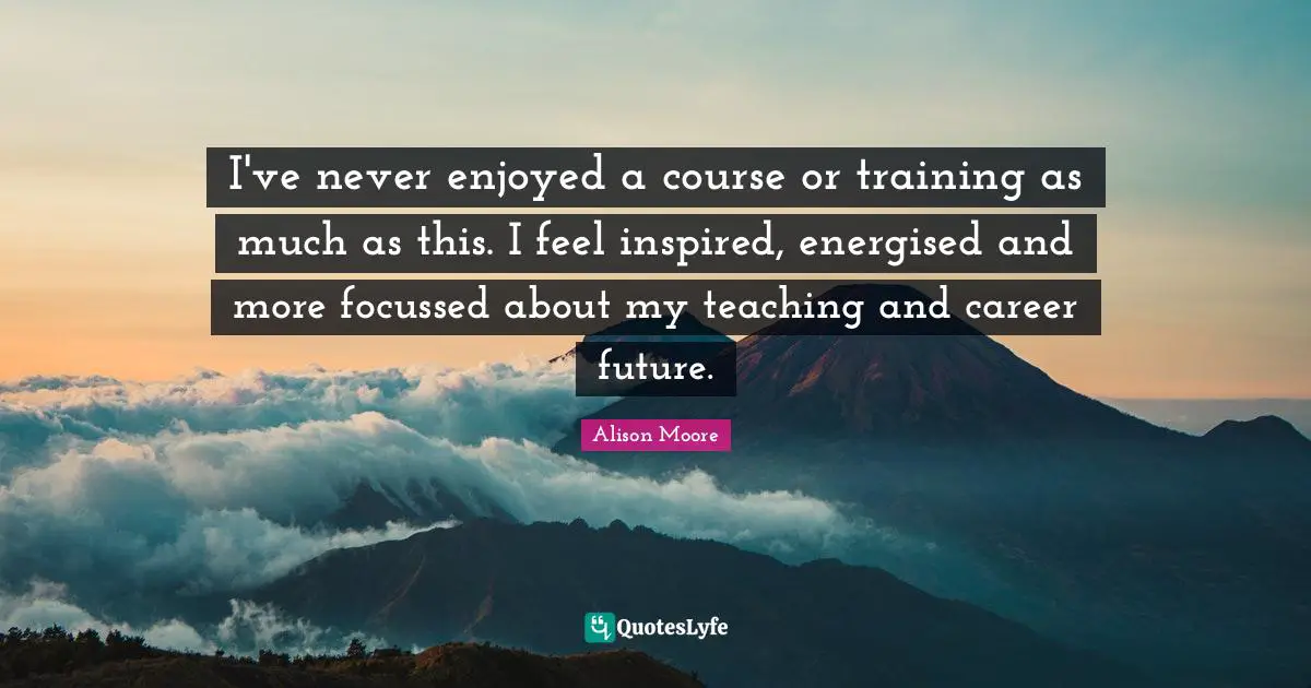 I've never enjoyed a course or training as much as this. I feel inspired, energised and more focussed about my teaching and career future.