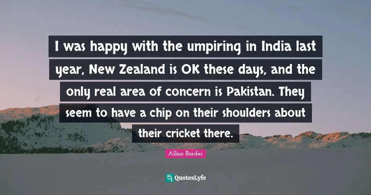 I was happy with the umpiring in India last year, New Zealand is OK these days, and the only real area of concern is Pakistan. They seem to have a chip on their shoulders about their cricket there.