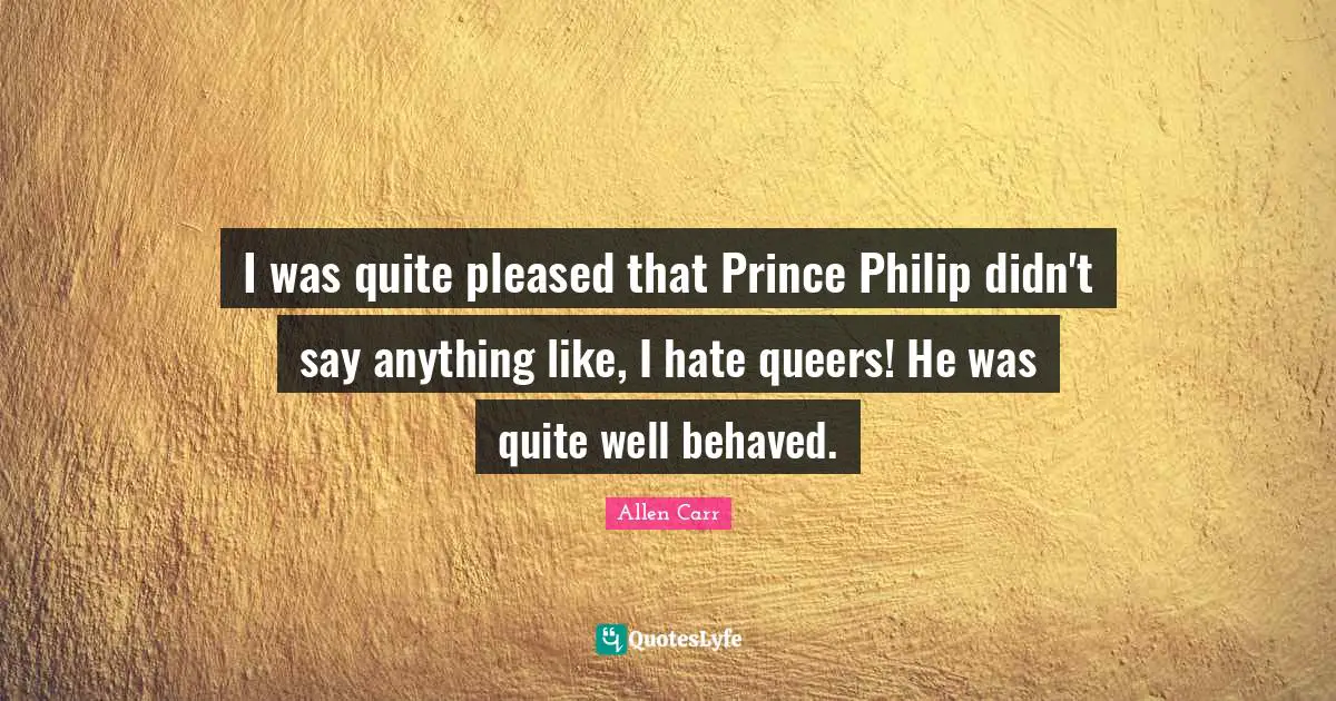 I was quite pleased that Prince Philip didn't say anything like, I hate queers! He was quite well behaved.