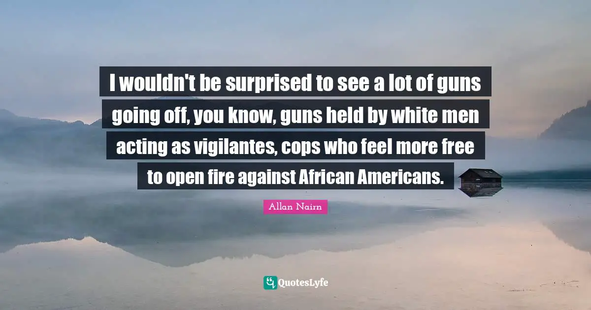 I wouldn't be surprised to see a lot of guns going off, you know, guns held by white men acting as vigilantes, cops who feel more free to open fire against African Americans.